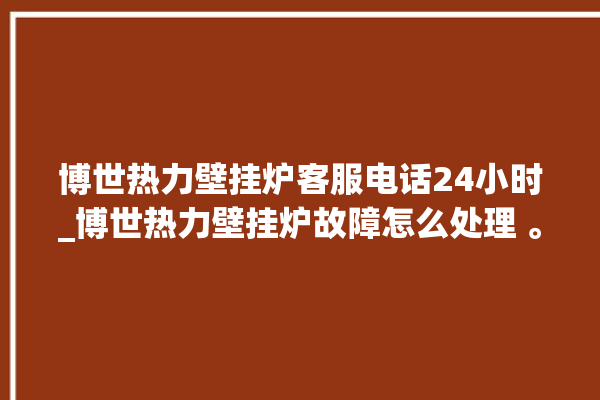 博世热力壁挂炉客服电话24小时_博世热力壁挂炉故障怎么处理 。热力