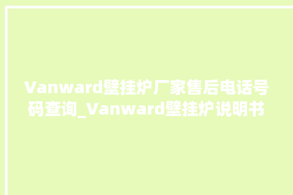 Vanward壁挂炉厂家售后电话号码查询_Vanward壁挂炉说明书 。壁挂炉