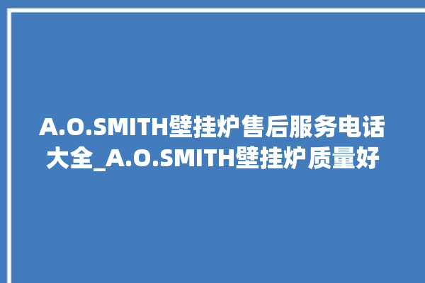 A.O.SMITH壁挂炉售后服务电话大全_A.O.SMITH壁挂炉质量好不好 。壁挂炉