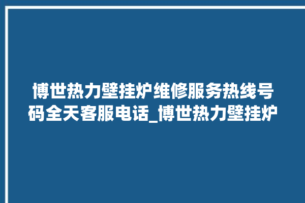 博世热力壁挂炉维修服务热线号码全天客服电话_博世热力壁挂炉故障怎么处理 。热力