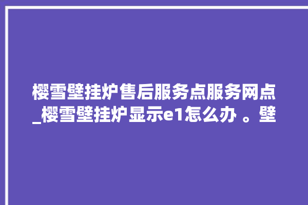 樱雪壁挂炉售后服务点服务网点_樱雪壁挂炉显示e1怎么办 。壁挂炉