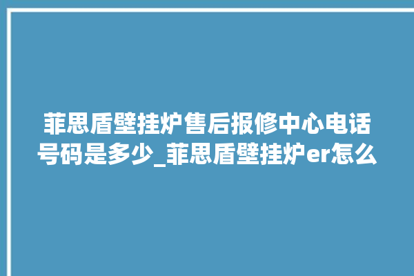 菲思盾壁挂炉售后报修中心电话号码是多少_菲思盾壁挂炉er怎么恢复 。壁挂炉