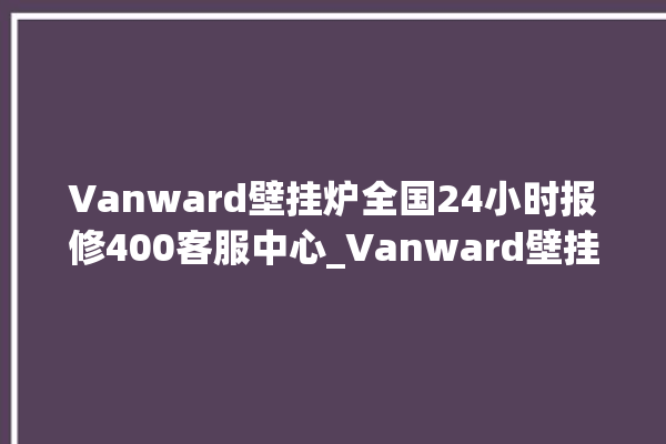 Vanward壁挂炉全国24小时报修400客服中心_Vanward壁挂炉故障怎么处理 。壁挂炉