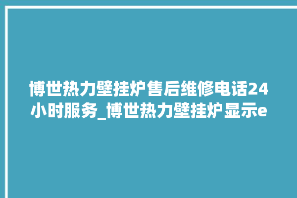 博世热力壁挂炉售后维修电话24小时服务_博世热力壁挂炉显示e1怎么办 。热力