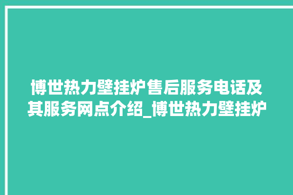 博世热力壁挂炉售后服务电话及其服务网点介绍_博世热力壁挂炉显示e1怎么办 。热力