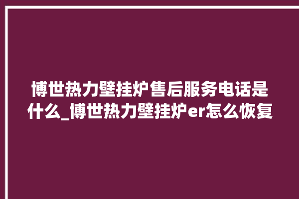 博世热力壁挂炉售后服务电话是什么_博世热力壁挂炉er怎么恢复 。热力