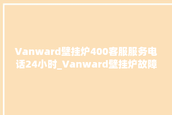 Vanward壁挂炉400客服服务电话24小时_Vanward壁挂炉故障代码说明 。客服