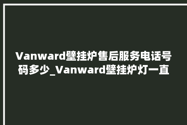 Vanward壁挂炉售后服务电话号码多少_Vanward壁挂炉灯一直闪烁 。壁挂炉