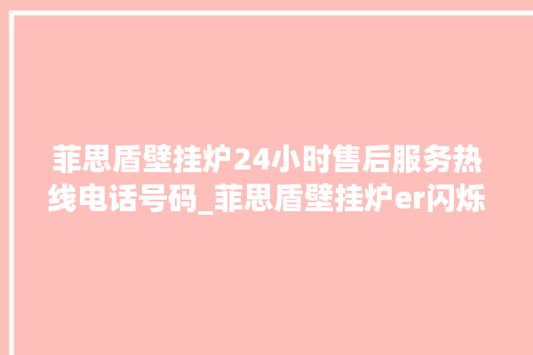 菲思盾壁挂炉24小时售后服务热线电话号码_菲思盾壁挂炉er闪烁 。壁挂炉