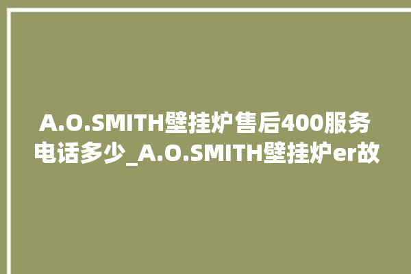 A.O.SMITH壁挂炉售后400服务电话多少_A.O.SMITH壁挂炉er故障怎么办 。壁挂炉