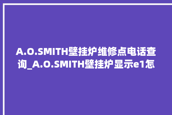 A.O.SMITH壁挂炉维修点电话查询_A.O.SMITH壁挂炉显示e1怎么办 。壁挂炉