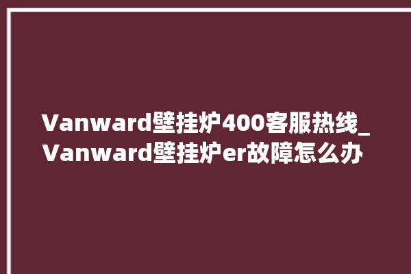 Vanward壁挂炉400客服热线_Vanward壁挂炉er故障怎么办 。壁挂炉