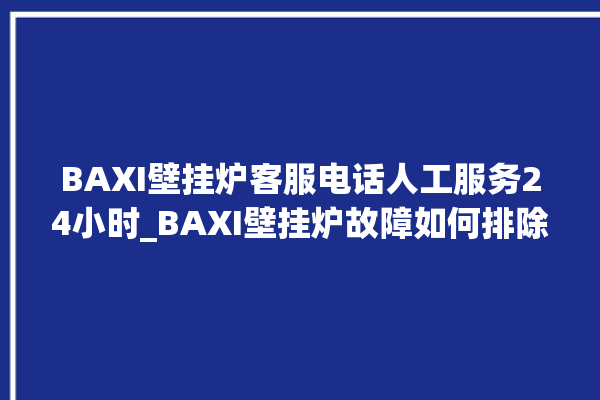 BAXI壁挂炉客服电话人工服务24小时_BAXI壁挂炉故障如何排除 。壁挂炉