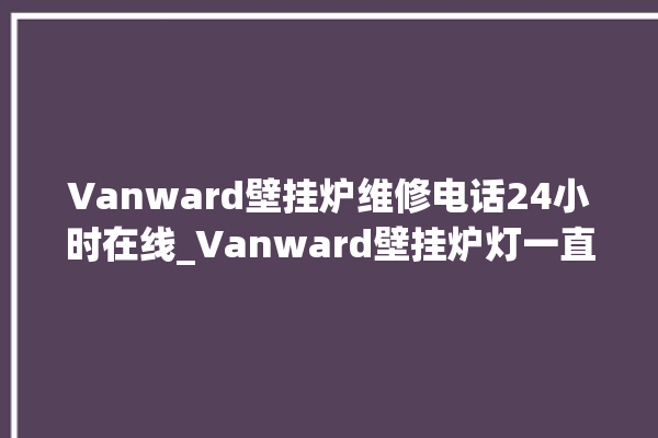 Vanward壁挂炉维修电话24小时在线_Vanward壁挂炉灯一直闪烁 。在线