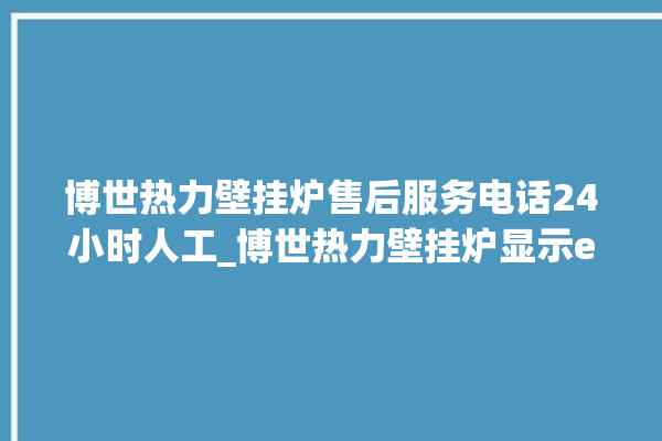 博世热力壁挂炉售后服务电话24小时人工_博世热力壁挂炉显示e1怎么办 。热力