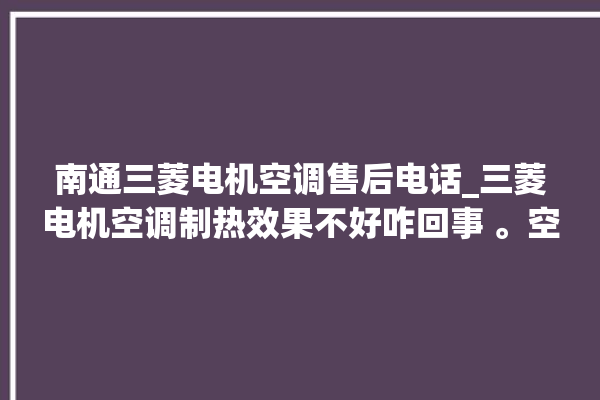 南通三菱电机空调售后电话_三菱电机空调制热效果不好咋回事 。空调