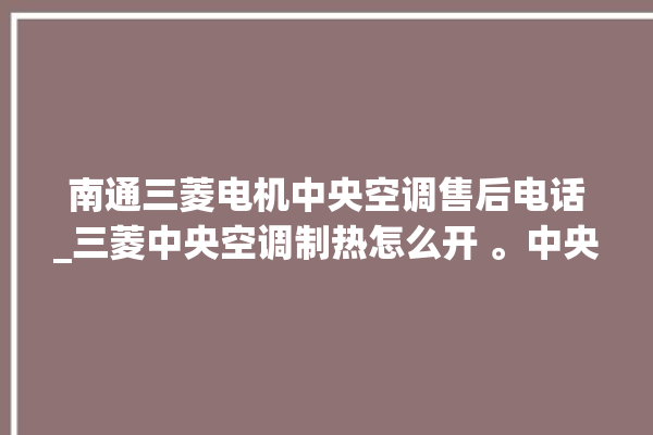 南通三菱电机中央空调售后电话_三菱中央空调制热怎么开 。中央空调