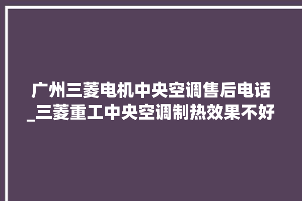 广州三菱电机中央空调售后电话_三菱重工中央空调制热效果不好原因 。中央空调