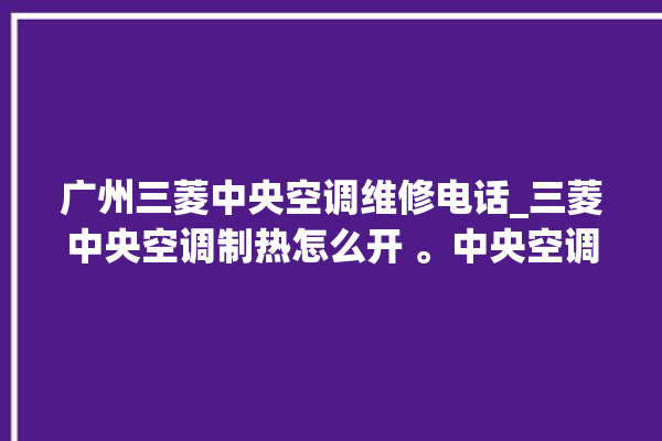 广州三菱中央空调维修电话_三菱中央空调制热怎么开 。中央空调