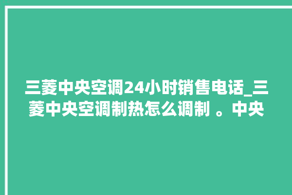 三菱中央空调24小时销售电话_三菱中央空调制热怎么调制 。中央空调