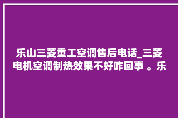 乐山三菱重工空调售后电话_三菱电机空调制热效果不好咋回事 。乐山