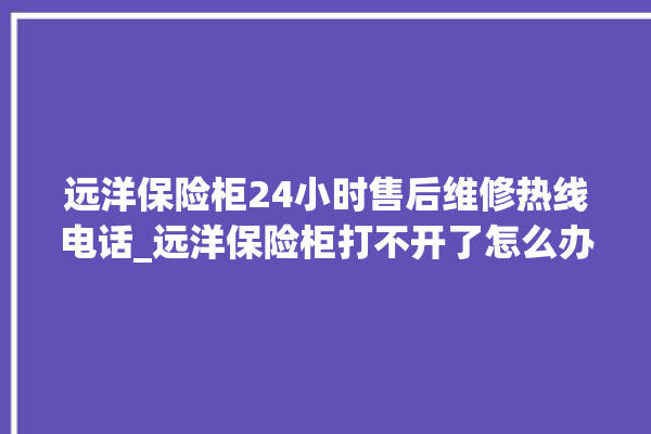 远洋保险柜24小时售后维修热线电话_远洋保险柜打不开了怎么办 。保险柜