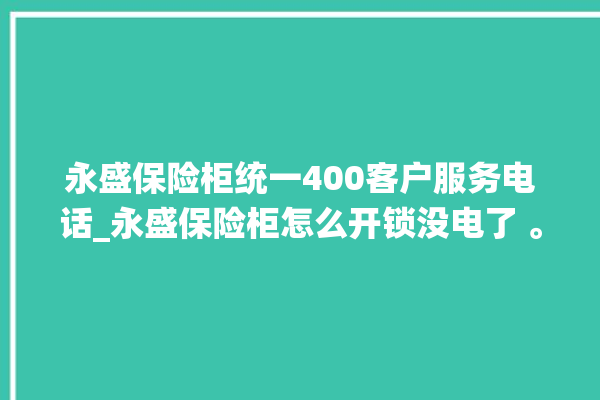 永盛保险柜统一400客户服务电话_永盛保险柜怎么开锁没电了 。保险柜