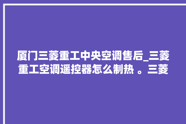 厦门三菱重工中央空调售后_三菱重工空调遥控器怎么制热 。三菱重工