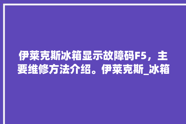 伊莱克斯冰箱显示故障码F5，主要维修方法介绍。伊莱克斯_冰箱