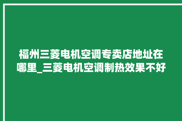 福州三菱电机空调专卖店地址在哪里_三菱电机空调制热效果不好咋回事 。空调