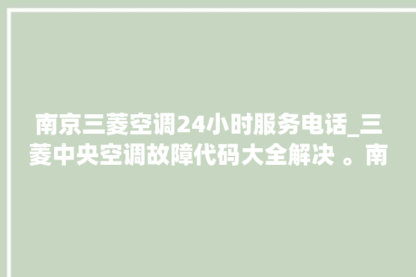 南京三菱空调24小时服务电话_三菱中央空调故障代码大全解决 。南京