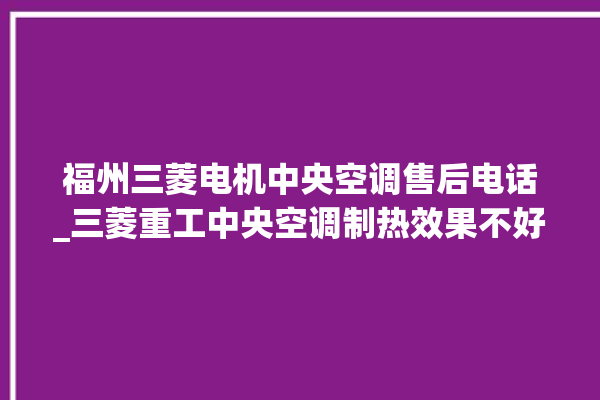 福州三菱电机中央空调售后电话_三菱重工中央空调制热效果不好原因 。中央空调