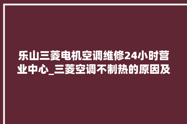 乐山三菱电机空调维修24小时营业中心_三菱空调不制热的原因及解决办法 。乐山