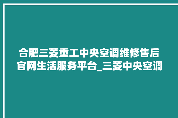 合肥三菱重工中央空调维修售后官网生活服务平台_三菱中央空调制热怎么调制 。中央空调