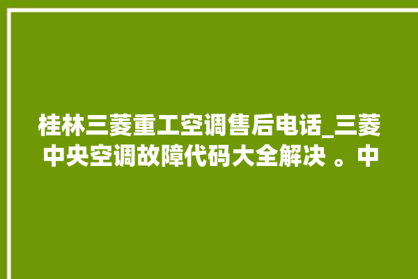 桂林三菱重工空调售后电话_三菱中央空调故障代码大全解决 。中央空调