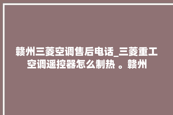 赣州三菱空调售后电话_三菱重工空调遥控器怎么制热 。赣州