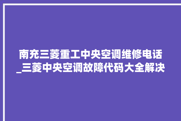 南充三菱重工中央空调维修电话_三菱中央空调故障代码大全解决 。中央空调