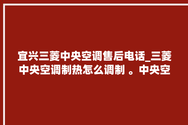 宜兴三菱中央空调售后电话_三菱中央空调制热怎么调制 。中央空调