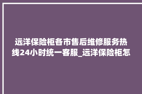 远洋保险柜各市售后维修服务热线24小时统一客服_远洋保险柜怎么开锁没电了 。保险柜