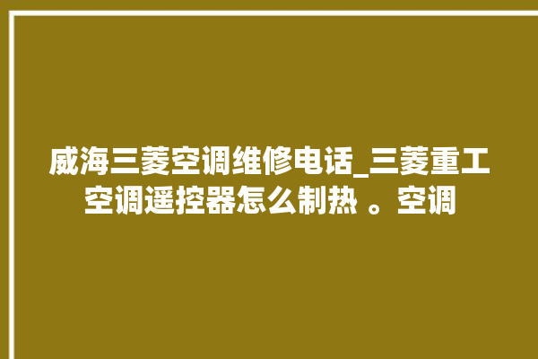 威海三菱空调维修电话_三菱重工空调遥控器怎么制热 。空调