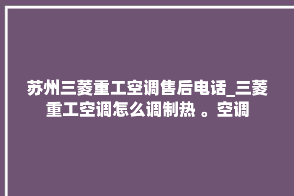 苏州三菱重工空调售后电话_三菱重工空调怎么调制热 。空调