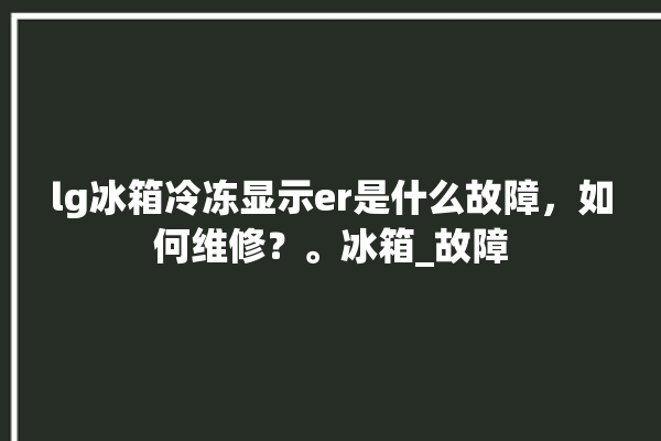 lg冰箱冷冻显示er是什么故障，如何维修？。冰箱_故障