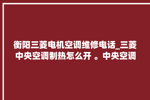 衡阳三菱电机空调维修电话_三菱中央空调制热怎么开 。中央空调