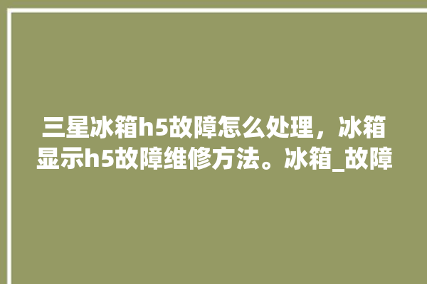 三星冰箱h5故障怎么处理，冰箱显示h5故障维修方法。冰箱_故障