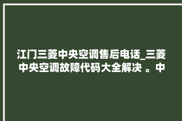 江门三菱中央空调售后电话_三菱中央空调故障代码大全解决 。中央空调