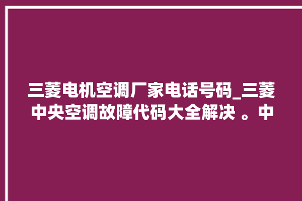 三菱电机空调厂家电话号码_三菱中央空调故障代码大全解决 。中央空调