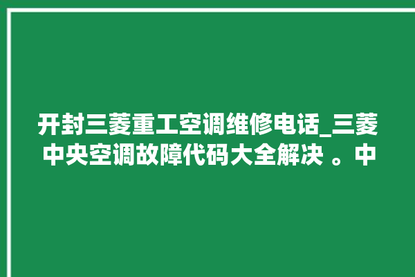 开封三菱重工空调维修电话_三菱中央空调故障代码大全解决 。中央空调