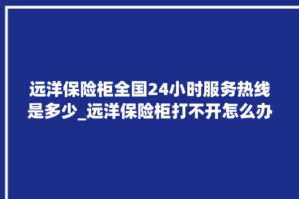 远洋保险柜全国24小时服务热线是多少_远洋保险柜打不开怎么办 。保险柜