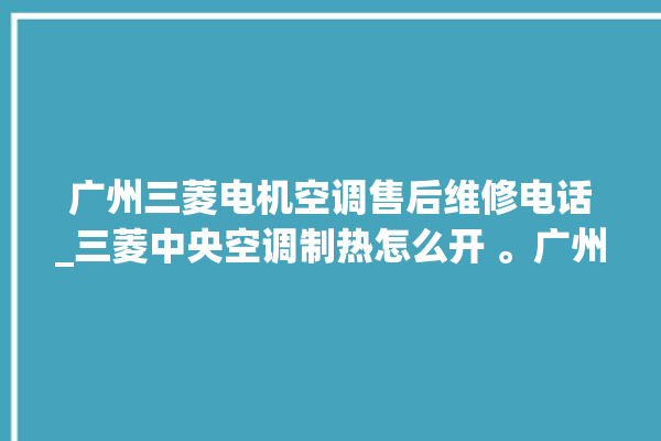 广州三菱电机空调售后维修电话_三菱中央空调制热怎么开 。广州