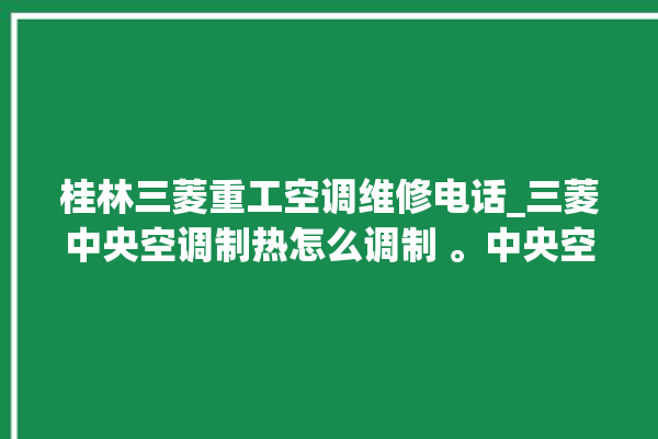 桂林三菱重工空调维修电话_三菱中央空调制热怎么调制 。中央空调